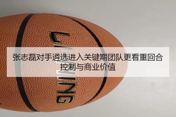 张志磊对手遴选进入关键期团队更看重回合控制与商业价值